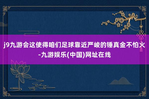 j9九游会这使得咱们足球靠近严峻的锤真金不怕火-九游娱乐(中国)网址在线