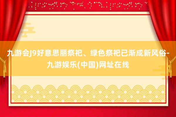 九游会J9好意思丽祭祀、绿色祭祀已渐成新风俗-九游娱乐(中国)网址在线