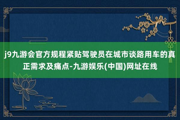 j9九游会官方规程紧贴驾驶员在城市谈路用车的真正需求及痛点-九游娱乐(中国)网址在线