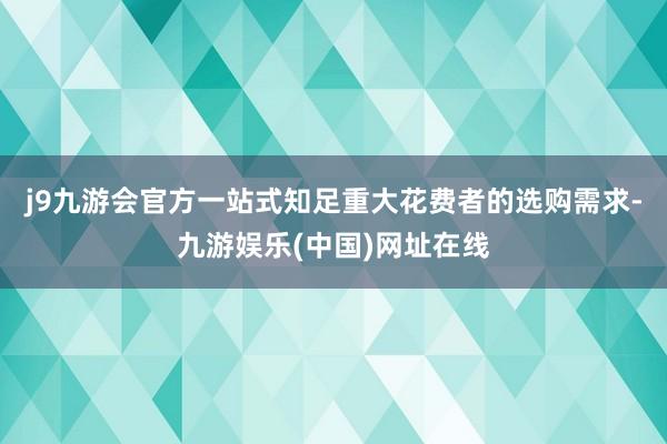 j9九游会官方一站式知足重大花费者的选购需求-九游娱乐(中国)网址在线