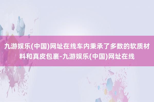 九游娱乐(中国)网址在线车内秉承了多数的软质材料和真皮包裹-九游娱乐(中国)网址在线