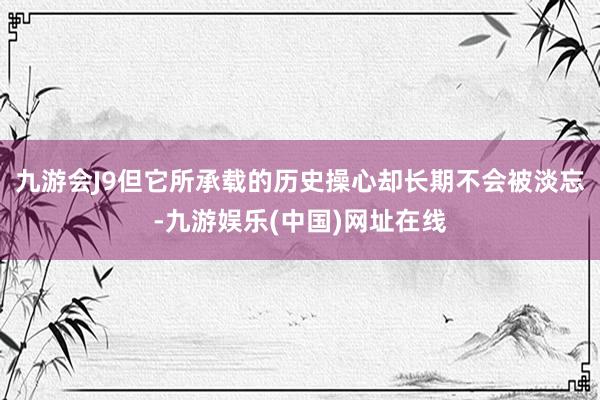 九游会J9但它所承载的历史操心却长期不会被淡忘-九游娱乐(中国)网址在线