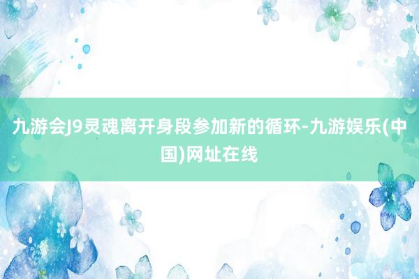 九游会J9灵魂离开身段参加新的循环-九游娱乐(中国)网址在线