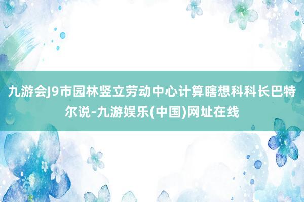 九游会J9市园林竖立劳动中心计算瞎想科科长巴特尔说-九游娱乐(中国)网址在线