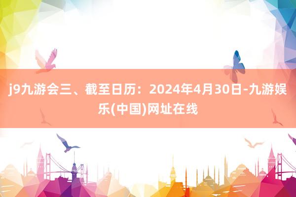 j9九游会三、截至日历：2024年4月30日-九游娱乐(中国)网址在线