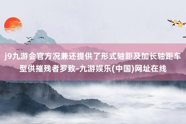 j9九游会官方况兼还提供了形式轴距及加长轴距车型供摧残者罗致-九游娱乐(中国)网址在线