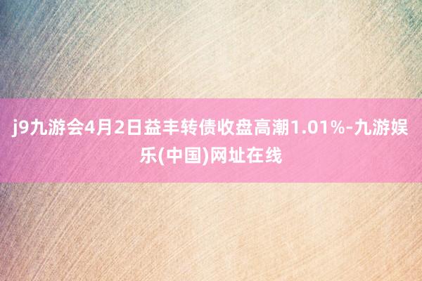 j9九游会4月2日益丰转债收盘高潮1.01%-九游娱乐(中国)网址在线