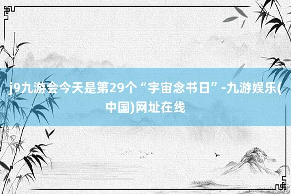 j9九游会今天是第29个“宇宙念书日”-九游娱乐(中国)网址在线