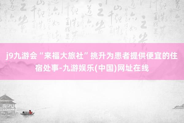 j9九游会“来福大旅社”挑升为患者提供便宜的住宿处事-九游娱乐(中国)网址在线