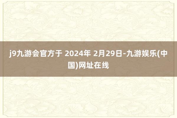 j9九游会官方于 2024年 2月29日-九游娱乐(中国)网址在线