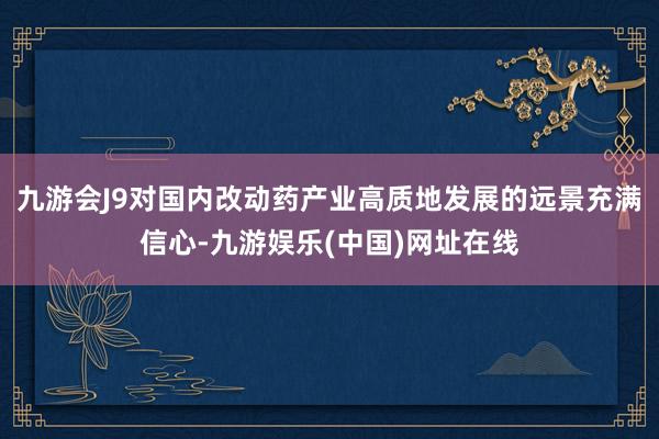 九游会J9对国内改动药产业高质地发展的远景充满信心-九游娱乐(中国)网址在线