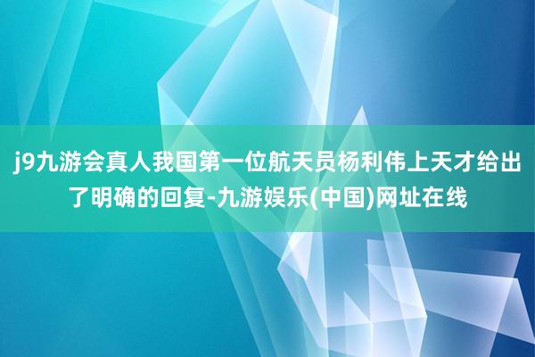 j9九游会真人我国第一位航天员杨利伟上天才给出了明确的回复-九游娱乐(中国)网址在线