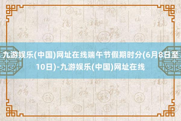 九游娱乐(中国)网址在线端午节假期时分(6月8日至10日)-九游娱乐(中国)网址在线