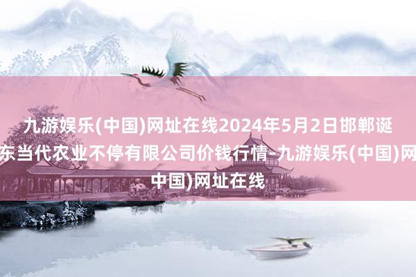 九游娱乐(中国)网址在线2024年5月2日邯郸诞生区滏东当代农业不停有限公司价钱行情-九游娱乐(中国)网址在线