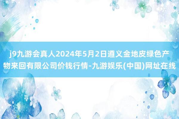 j9九游会真人2024年5月2日遵义金地皮绿色产物来回有限公司价钱行情-九游娱乐(中国)网址在线