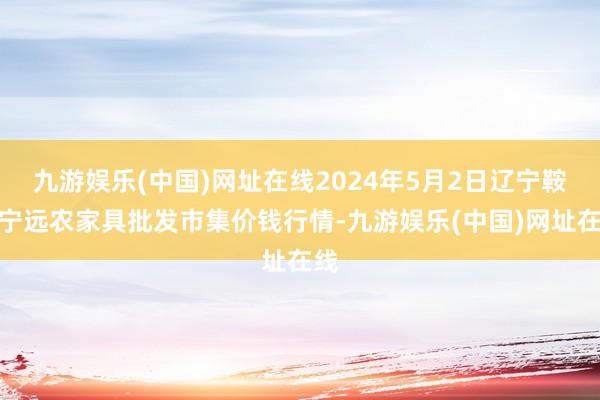 九游娱乐(中国)网址在线2024年5月2日辽宁鞍山宁远农家具批发市集价钱行情-九游娱乐(中国)网址在线