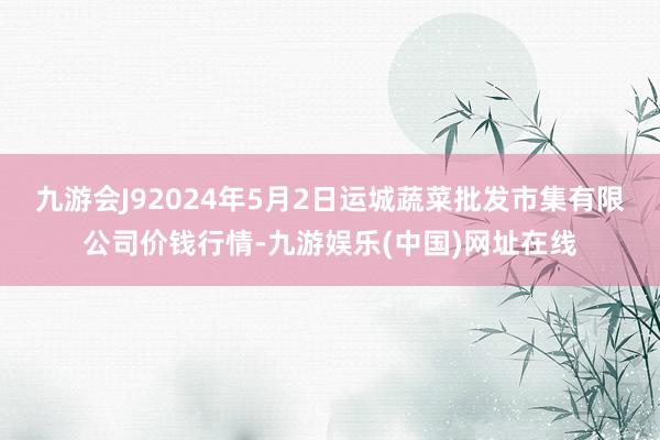 九游会J92024年5月2日运城蔬菜批发市集有限公司价钱行情-九游娱乐(中国)网址在线