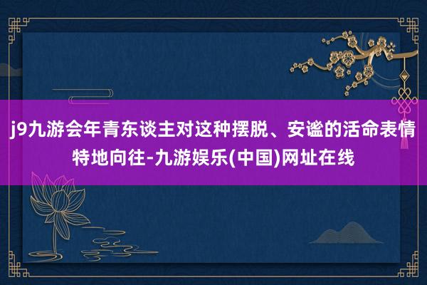 j9九游会年青东谈主对这种摆脱、安谧的活命表情特地向往-九游娱乐(中国)网址在线