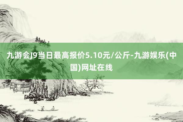 九游会J9当日最高报价5.10元/公斤-九游娱乐(中国)网址在线