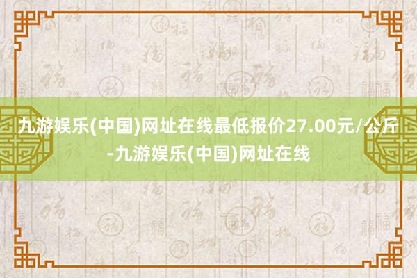 九游娱乐(中国)网址在线最低报价27.00元/公斤-九游娱乐(中国)网址在线