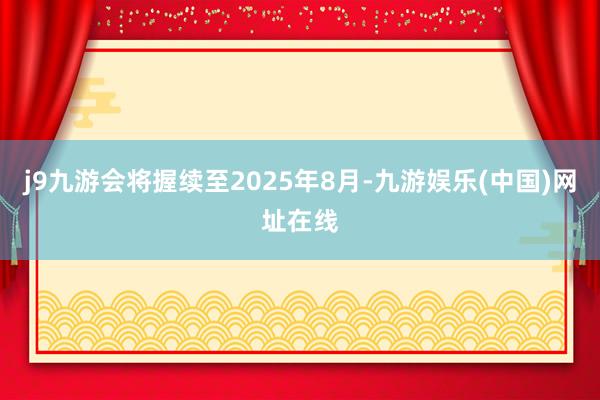 j9九游会将握续至2025年8月-九游娱乐(中国)网址在线