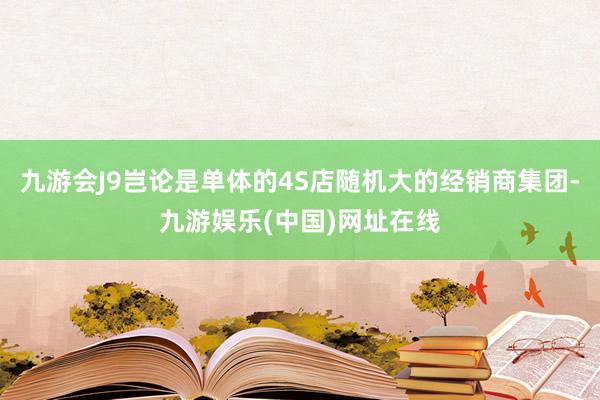 九游会J9岂论是单体的4S店随机大的经销商集团-九游娱乐(中国)网址在线