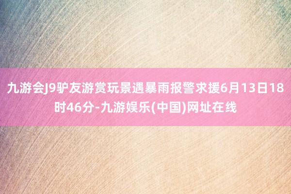 九游会J9驴友游赏玩景遇暴雨报警求援6月13日18时46分-九游娱乐(中国)网址在线