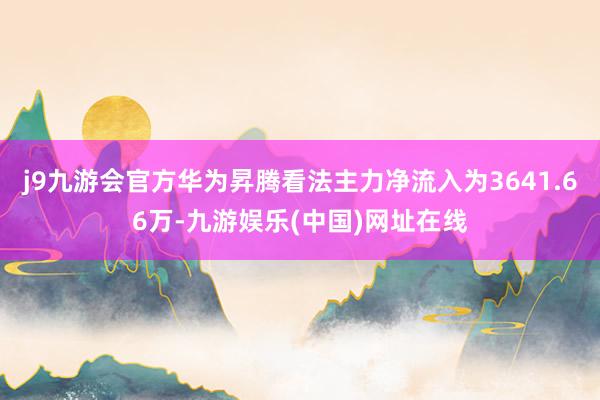 j9九游会官方华为昇腾看法主力净流入为3641.66万-九游娱乐(中国)网址在线