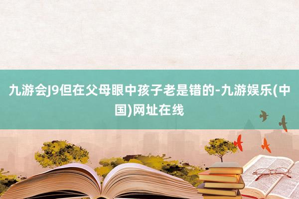 九游会J9但在父母眼中孩子老是错的-九游娱乐(中国)网址在线