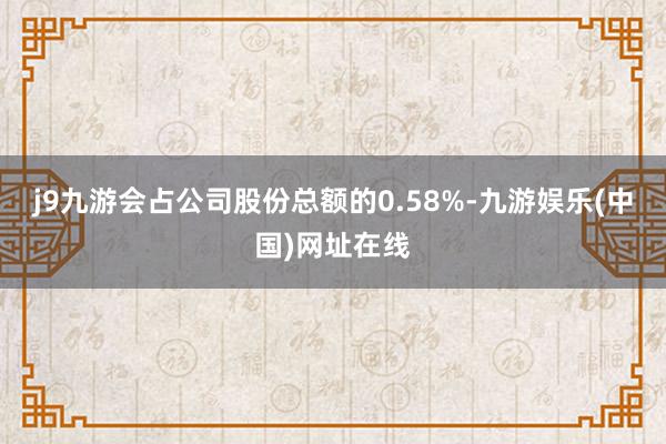 j9九游会占公司股份总额的0.58%-九游娱乐(中国)网址在线