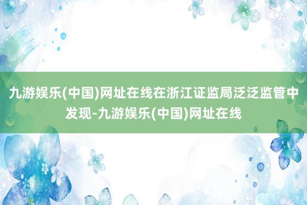 九游娱乐(中国)网址在线在浙江证监局泛泛监管中发现-九游娱乐(中国)网址在线