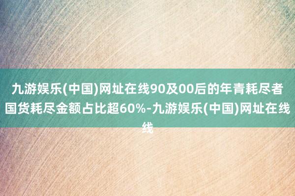 九游娱乐(中国)网址在线90及00后的年青耗尽者国货耗尽金额占比超60%-九游娱乐(中国)网址在线