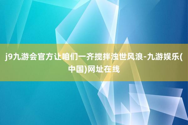 j9九游会官方让咱们一齐搅拌浊世风浪-九游娱乐(中国)网址在线