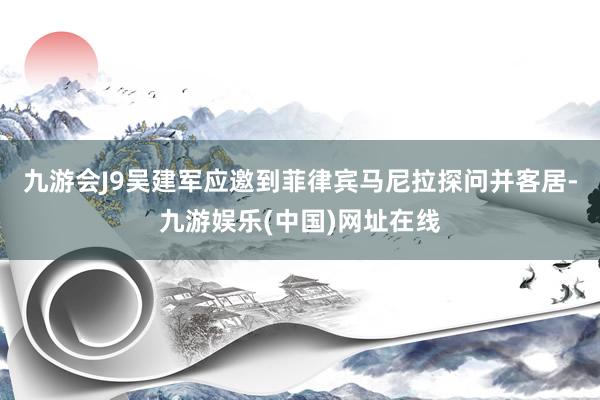 九游会J9吴建军应邀到菲律宾马尼拉探问并客居-九游娱乐(中国)网址在线