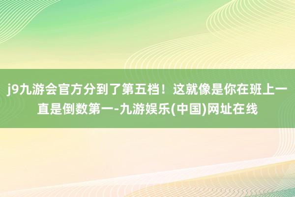 j9九游会官方分到了第五档！这就像是你在班上一直是倒数第一-九游娱乐(中国)网址在线