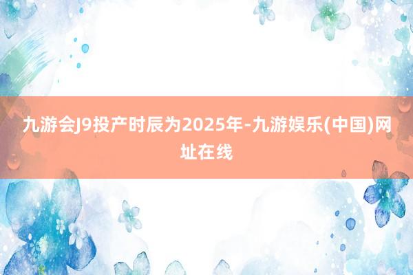 九游会J9投产时辰为2025年-九游娱乐(中国)网址在线