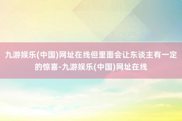 九游娱乐(中国)网址在线但里面会让东谈主有一定的惊喜-九游娱乐(中国)网址在线