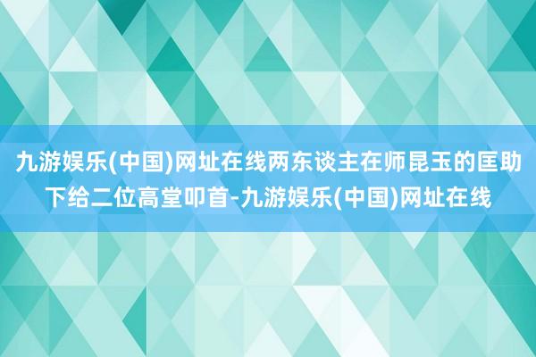 九游娱乐(中国)网址在线两东谈主在师昆玉的匡助下给二位高堂叩首-九游娱乐(中国)网址在线