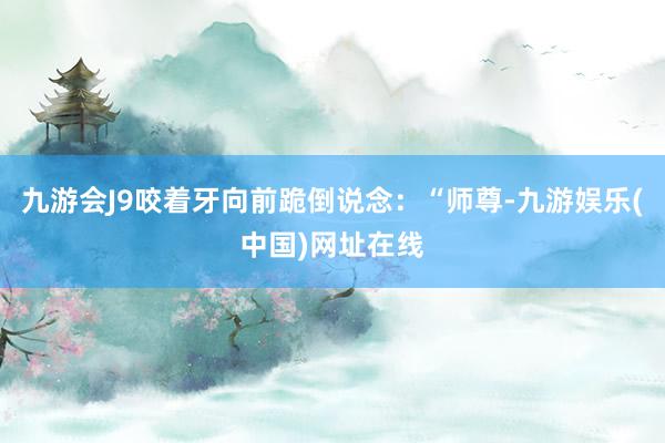 九游会J9咬着牙向前跪倒说念：“师尊-九游娱乐(中国)网址在线