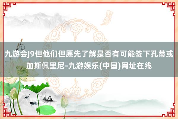 九游会J9但他们但愿先了解是否有可能签下孔蒂或加斯佩里尼-九游娱乐(中国)网址在线