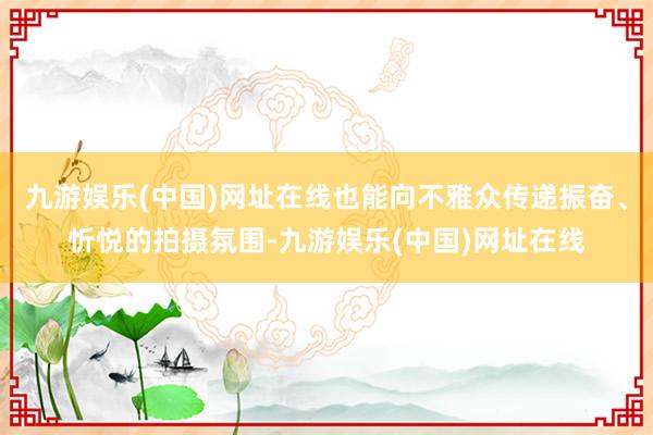 九游娱乐(中国)网址在线也能向不雅众传递振奋、忻悦的拍摄氛围-九游娱乐(中国)网址在线