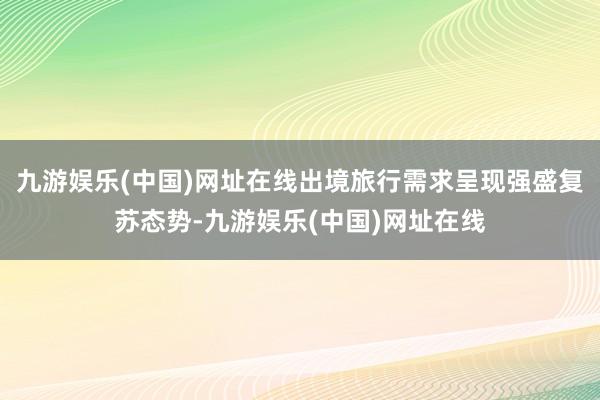 九游娱乐(中国)网址在线出境旅行需求呈现强盛复苏态势-九游娱乐(中国)网址在线