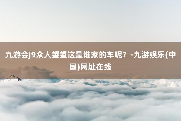 九游会J9众人望望这是谁家的车呢？-九游娱乐(中国)网址在线