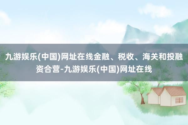 九游娱乐(中国)网址在线金融、税收、海关和投融资合营-九游娱乐(中国)网址在线