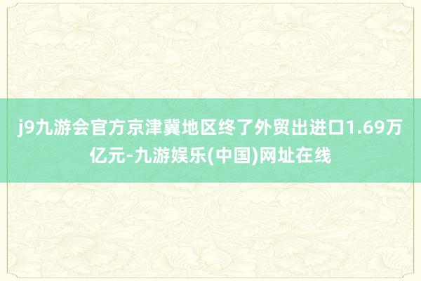 j9九游会官方京津冀地区终了外贸出进口1.69万亿元-九游娱乐(中国)网址在线