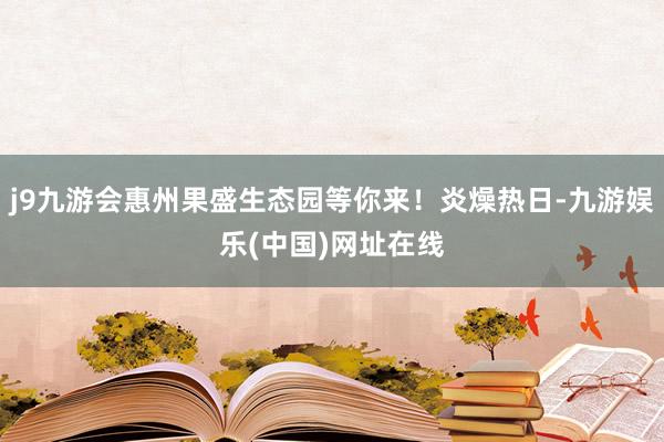 j9九游会惠州果盛生态园等你来！炎燥热日-九游娱乐(中国)网址在线