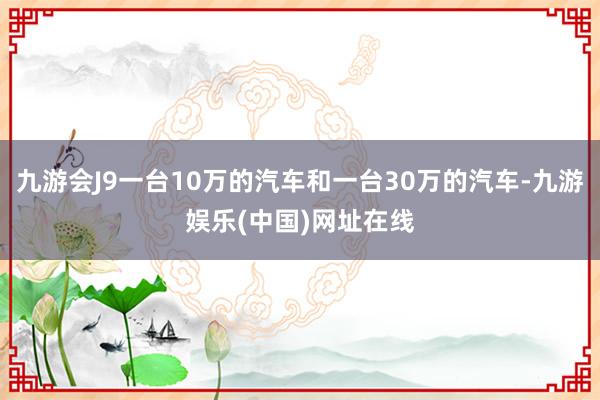 九游会J9一台10万的汽车和一台30万的汽车-九游娱乐(中国)网址在线