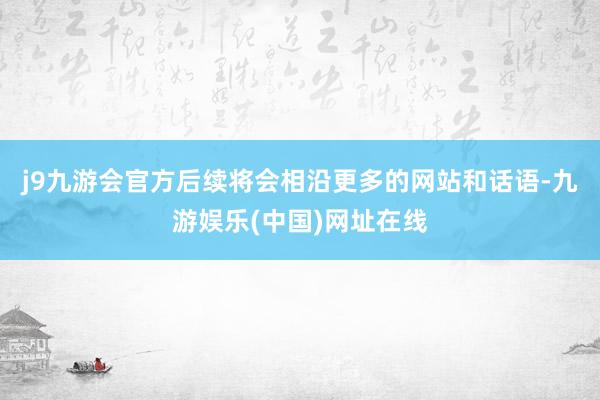 j9九游会官方后续将会相沿更多的网站和话语-九游娱乐(中国)网址在线