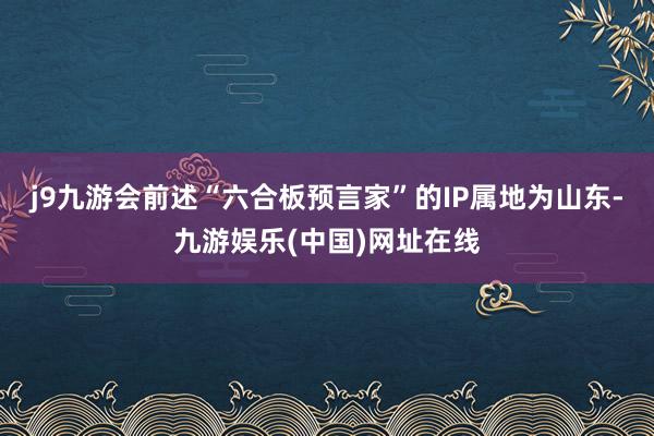 j9九游会前述“六合板预言家”的IP属地为山东-九游娱乐(中国)网址在线