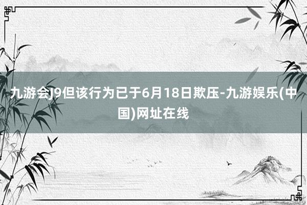 九游会J9但该行为已于6月18日欺压-九游娱乐(中国)网址在线